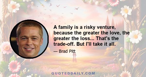 A family is a risky venture, because the greater the love, the greater the loss... That's the trade-off. But I'll take it all.