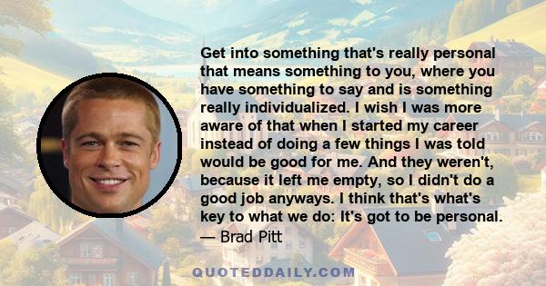 Get into something that's really personal that means something to you, where you have something to say and is something really individualized. I wish I was more aware of that when I started my career instead of doing a