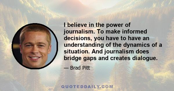 I believe in the power of journalism. To make informed decisions, you have to have an understanding of the dynamics of a situation. And journalism does bridge gaps and creates dialogue.