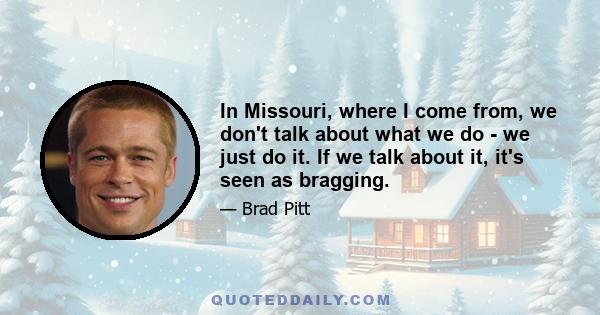 In Missouri, where I come from, we don't talk about what we do - we just do it. If we talk about it, it's seen as bragging.