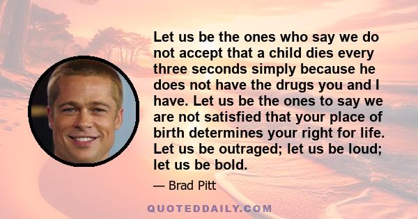 Let us be the ones who say we do not accept that a child dies every three seconds simply because he does not have the drugs you and I have. Let us be the ones to say we are not satisfied that your place of birth
