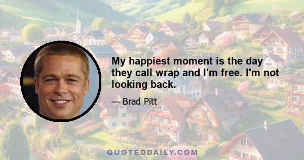 My happiest moment is the day they call wrap and I'm free. I'm not looking back.