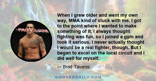 When I grew older and went my own way, MMA kind of stuck with me. I got to the point where I wanted to make something of it. I always thought fighting was fun, so I joined a gym and took it serious. I never actually