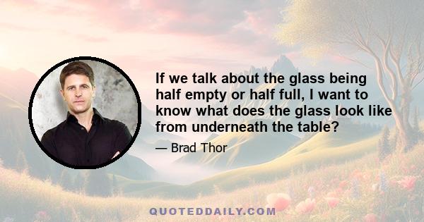 If we talk about the glass being half empty or half full, I want to know what does the glass look like from underneath the table?