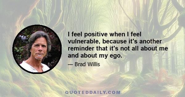 I feel positive when I feel vulnerable, because it's another reminder that it's not all about me and about my ego.