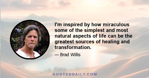 I'm inspired by how miraculous some of the simplest and most natural aspects of life can be the greatest sources of healing and transformation.