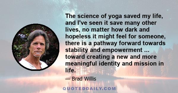 The science of yoga saved my life, and I've seen it save many other lives, no matter how dark and hopeless it might feel for someone, there is a pathway forward towards stability and empowerment ... toward creating a