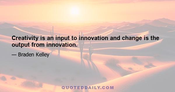 Creativity is an input to innovation and change is the output from innovation.