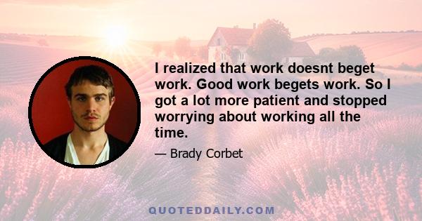 I realized that work doesnt beget work. Good work begets work. So I got a lot more patient and stopped worrying about working all the time.