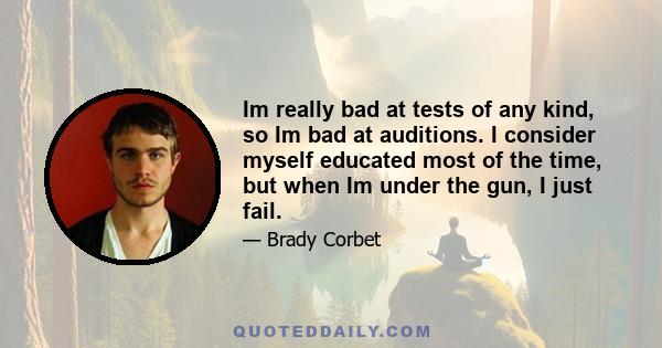 Im really bad at tests of any kind, so Im bad at auditions. I consider myself educated most of the time, but when Im under the gun, I just fail.