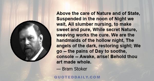 Above the care of Nature and of State, Suspended in the noon of Night we wait, All slumber nursing, to make sweet and pure, While secret Nature, weaving works the cure. We are the handmaids of the hollow night, The