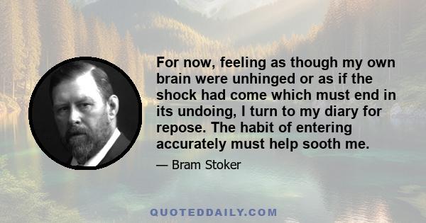 For now, feeling as though my own brain were unhinged or as if the shock had come which must end in its undoing, I turn to my diary for repose. The habit of entering accurately must help sooth me.