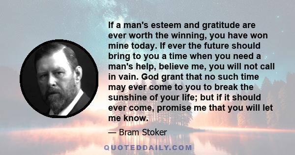 If a man's esteem and gratitude are ever worth the winning, you have won mine today. If ever the future should bring to you a time when you need a man's help, believe me, you will not call in vain. God grant that no