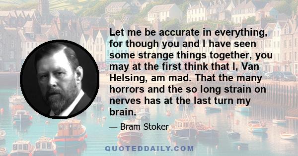 Let me be accurate in everything, for though you and I have seen some strange things together, you may at the first think that I, Van Helsing, am mad. That the many horrors and the so long strain on nerves has at the