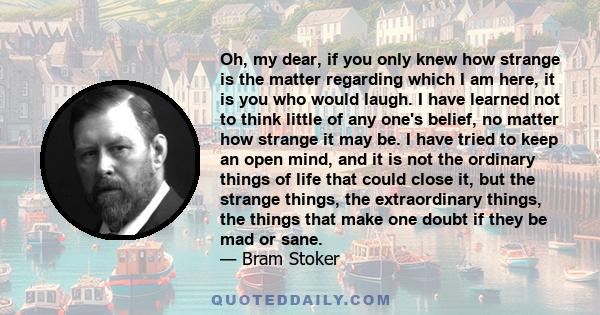 Oh, my dear, if you only knew how strange is the matter regarding which I am here, it is you who would laugh. I have learned not to think little of any one's belief, no matter how strange it may be. I have tried to keep 