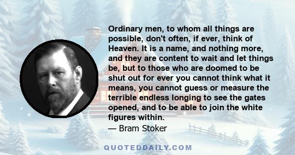 Ordinary men, to whom all things are possible, don't often, if ever, think of Heaven. It is a name, and nothing more, and they are content to wait and let things be, but to those who are doomed to be shut out for ever