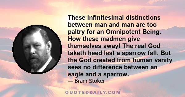 These infinitesimal distinctions between man and man are too paltry for an Omnipotent Being. How these madmen give themselves away! The real God taketh heed lest a sparrow fall. But the God created from human vanity