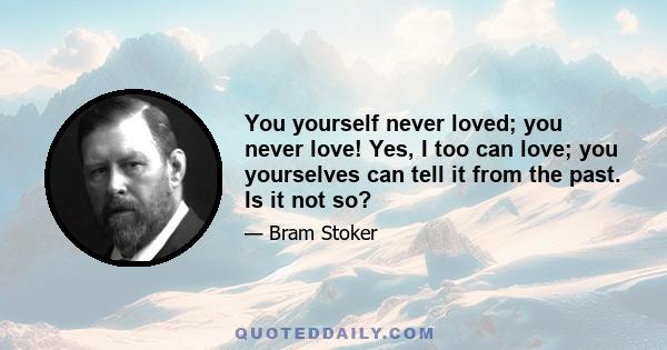 You yourself never loved; you never love! Yes, I too can love; you yourselves can tell it from the past. Is it not so?