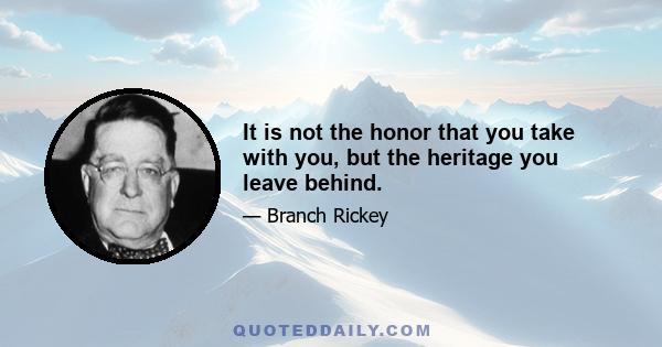 It is not the honor that you take with you, but the heritage you leave behind.