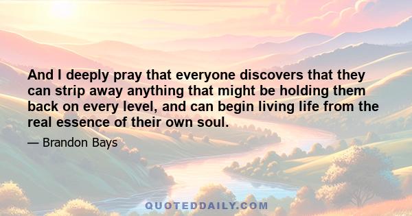 And I deeply pray that everyone discovers that they can strip away anything that might be holding them back on every level, and can begin living life from the real essence of their own soul. 