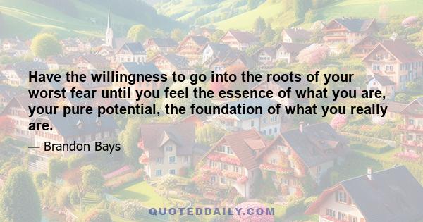 Have the willingness to go into the roots of your worst fear until you feel the essence of what you are, your pure potential, the foundation of what you really are.