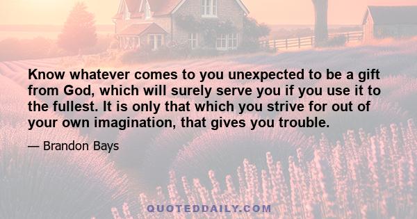 Know whatever comes to you unexpected to be a gift from God, which will surely serve you if you use it to the fullest. It is only that which you strive for out of your own imagination, that gives you trouble.