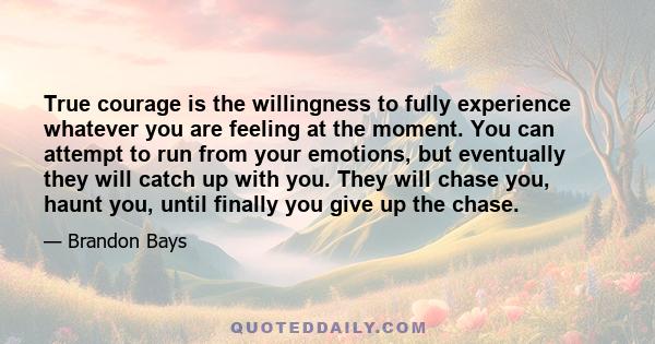 True courage is the willingness to fully experience whatever you are feeling at the moment. You can attempt to run from your emotions, but eventually they will catch up with you. They will chase you, haunt you, until