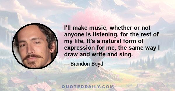 I'll make music, whether or not anyone is listening, for the rest of my life. It's a natural form of expression for me, the same way I draw and write and sing.