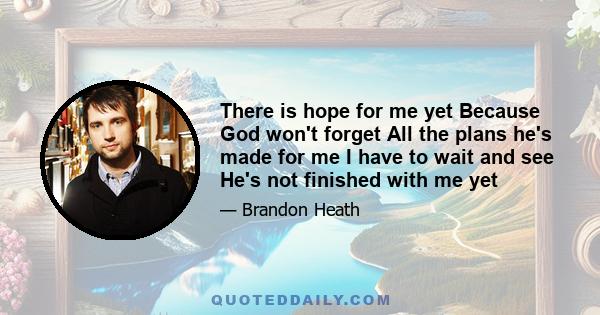 There is hope for me yet Because God won't forget All the plans he's made for me I have to wait and see He's not finished with me yet