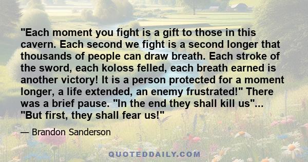 Each moment you fight is a gift to those in this cavern. Each second we fight is a second longer that thousands of people can draw breath. Each stroke of the sword, each koloss felled, each breath earned is another