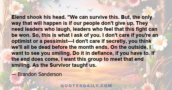 Elend shook his head. We can survive this. But, the only way that will happen is if our people don't give up. They need leaders who laugh, leaders who feel that this fight can be won. So, this is what I ask of you. I