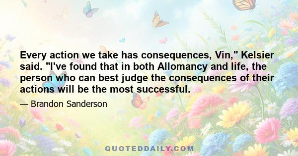 Every action we take has consequences, Vin, Kelsier said. I've found that in both Allomancy and life, the person who can best judge the consequences of their actions will be the most successful.