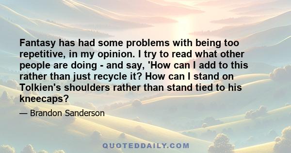 Fantasy has had some problems with being too repetitive, in my opinion. I try to read what other people are doing - and say, 'How can I add to this rather than just recycle it? How can I stand on Tolkien's shoulders