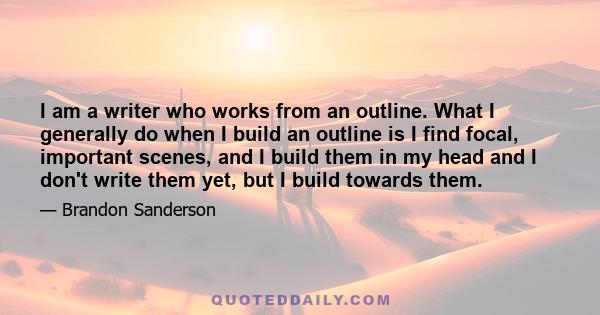 I am a writer who works from an outline. What I generally do when I build an outline is I find focal, important scenes, and I build them in my head and I don't write them yet, but I build towards them.