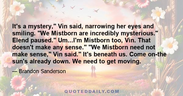 It's a mystery, Vin said, narrowing her eyes and smiling. We Mistborn are incredibly mysterious. Elend paused. Um...I'm Mistborn too, Vin. That doesn't make any sense. We Mistborn need not make sense, Vin said. It's