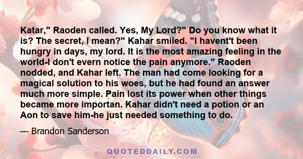 Katar, Raoden called. Yes, My Lord? Do you know what it is? The secret, I mean? Kahar smiled. I havent't been hungry in days, my lord. It is the most amazing feeling in the world-I don't evern notice the pain anymore.