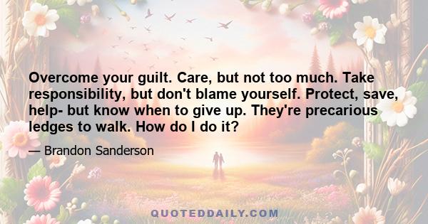 Overcome your guilt. Care, but not too much. Take responsibility, but don't blame yourself. Protect, save, help- but know when to give up. They're precarious ledges to walk. How do I do it?