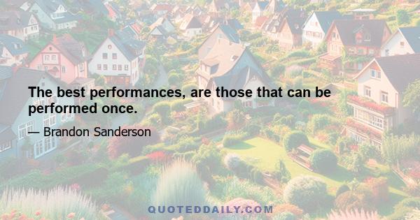 The best performances, are those that can be performed once.