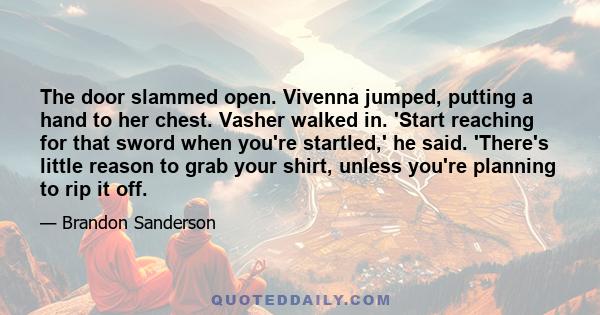 The door slammed open. Vivenna jumped, putting a hand to her chest. Vasher walked in. 'Start reaching for that sword when you're startled,' he said. 'There's little reason to grab your shirt, unless you're planning to