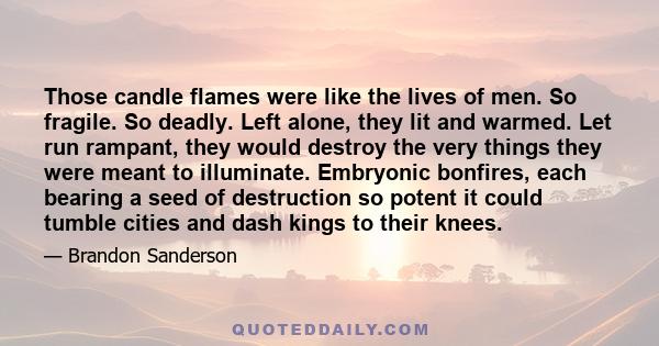 Those candle flames were like the lives of men. So fragile. So deadly. Left alone, they lit and warmed. Let run rampant, they would destroy the very things they were meant to illuminate. Embryonic bonfires, each bearing 