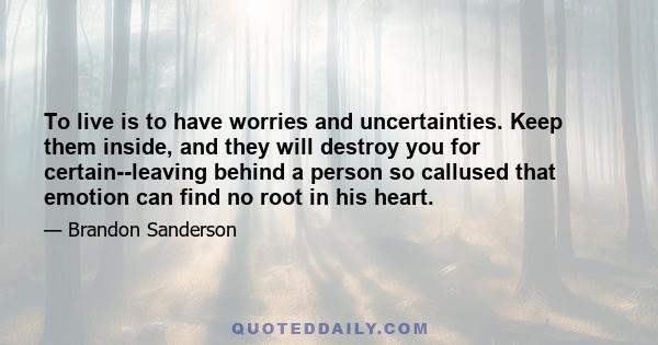 To live is to have worries and uncertainties. Keep them inside, and they will destroy you for certain--leaving behind a person so callused that emotion can find no root in his heart.