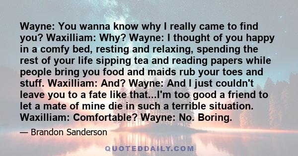 Wayne: You wanna know why I really came to find you? Waxilliam: Why? Wayne: I thought of you happy in a comfy bed, resting and relaxing, spending the rest of your life sipping tea and reading papers while people bring