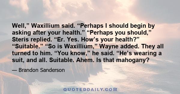 Well,” Waxillium said. “Perhaps I should begin by asking after your health.” “Perhaps you should,” Steris replied. “Er. Yes. How’s your health?” “Suitable.” “So is Waxillium,” Wayne added. They all turned to him. “You