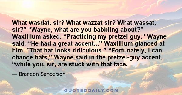 What wasdat, sir? What wazzat sir? What wassat, sir?” “Wayne, what are you babbling about?” Waxillium asked. “Practicing my pretzel guy,” Wayne said. “He had a great accent...” Waxillium glanced at him. That hat looks