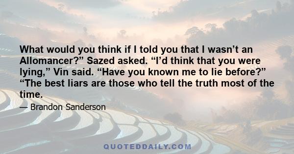 What would you think if I told you that I wasn’t an Allomancer?” Sazed asked. “I’d think that you were lying,” Vin said. “Have you known me to lie before?” “The best liars are those who tell the truth most of the time.