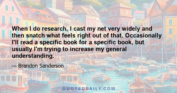 When I do research, I cast my net very widely and then snatch what feels right out of that. Occasionally I'll read a specific book for a specific book, but usually I'm trying to increase my general understanding.