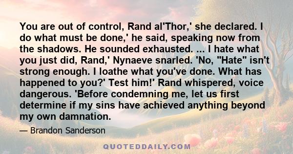 You are out of control, Rand al'Thor,' she declared. I do what must be done,' he said, speaking now from the shadows. He sounded exhausted. ... I hate what you just did, Rand,' Nynaeve snarled. 'No, Hate isn't strong