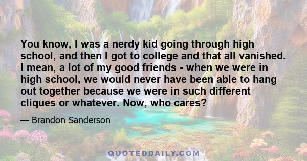 You know, I was a nerdy kid going through high school, and then I got to college and that all vanished. I mean, a lot of my good friends - when we were in high school, we would never have been able to hang out together