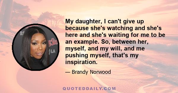My daughter, I can't give up because she's watching and she's here and she's waiting for me to be an example. So, between her, myself, and my will, and me pushing myself, that's my inspiration.
