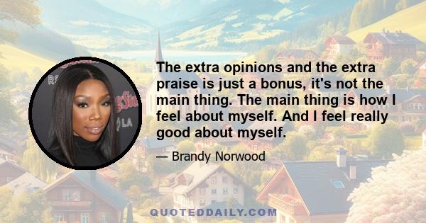 The extra opinions and the extra praise is just a bonus, it's not the main thing. The main thing is how I feel about myself. And I feel really good about myself.